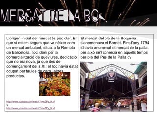L'origen inicial del mercat és poc clar. El   El mercat del pla de la Boqueria
que si estem segurs que va nèixer com         s'anomenava el Bornet. Fins l'any 1794
un mercat ambulant, situat a la Rambla        s'havia anomenat el mercat de la palla,
de Barcelona, lloc idoni per la               per això se'l coneixia en aquells temps
comercialització de queviures, dedicació      per pla del Pes de la Palla.cv
que no era nova, ja que des de
començament del s XII el lloc havia estat
ocupat per taules de carn i altres
productes.




http://www.youtube.com/watch?v=eZPy_9LxAW0
v
http://www.youtube.com/watch?v=eZPy_9LxAW0
 