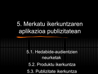 5. Merkatu ikerkuntzaren aplikazioa publizitatean 5.1. Hedabide-audientzien neurketak 5.2. Produktu ikerkuntza 5.3. Publizitate ikerkuntza 