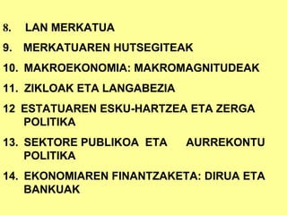 8.  LAN MERKATUA 9.      MERKATUAREN HUTSEGITEAK 10.    MAKROEKONOMIA: MAKROMAGNITUDEAK 11.    ZIKLOAK ETA LANGABEZIA 12    ESTATUAREN ESKU-HARTZEA ETA ZERGA POLITIKA 13.    SEKTORE PUBLIKOA  ETA  AURREKONTU POLITIKA 14.    EKONOMIAREN FINANTZAKETA: DIRUA ETA BANKUAK 