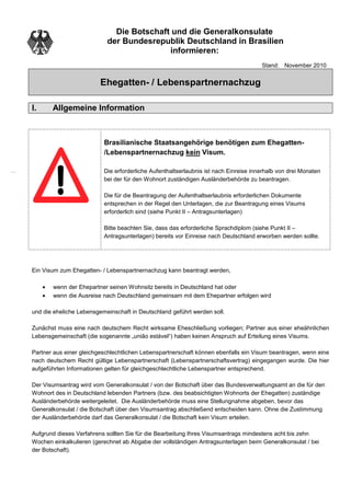 Die Botschaft und die Generalkonsulate
                            der Bundesrepublik Deutschland in Brasilien
                                           informieren:
                                                                                      Stand: November 2010


                         Ehegatten- / Lebenspartnernachzug

I.       Allgemeine Information



                          Brasilianische Staatsangehörige benötigen zum Ehegatten-
                          /Lebenspartnernachzug kein Visum.

                          Die erforderliche Aufenthaltserlaubnis ist nach Einreise innerhalb von drei Monaten
                          bei der für den Wohnort zuständigen Ausländerbehörde zu beantragen.

                          Die für die Beantragung der Aufenthaltserlaubnis erforderlichen Dokumente
                          entsprechen in der Regel den Unterlagen, die zur Beantragung eines Visums
                          erforderlich sind (siehe Punkt II – Antragsunterlagen)

                          Bitte beachten Sie, dass das erforderliche Sprachdiplom (siehe Punkt II –
                          Antragsunterlagen) bereits vor Einreise nach Deutschland erworben werden sollte.




Ein Visum zum Ehegatten- / Lebenspartnernachzug kann beantragt werden,

     •   wenn der Ehepartner seinen Wohnsitz bereits in Deutschland hat oder
     •   wenn die Ausreise nach Deutschland gemeinsam mit dem Ehepartner erfolgen wird

und die eheliche Lebensgemeinschaft in Deutschland geführt werden soll.

Zunächst muss eine nach deutschem Recht wirksame Eheschließung vorliegen; Partner aus einer eheähnlichen
Lebensgemeinschaft (die sogenannte „união estável“) haben keinen Anspruch auf Erteilung eines Visums.

Partner aus einer gleichgeschlechtlichen Lebenspartnerschaft können ebenfalls ein Visum beantragen, wenn eine
nach deutschem Recht gültige Lebenspartnerschaft (Lebenspartnerschaftsvertrag) eingegangen wurde. Die hier
aufgeführten Informationen gelten für gleichgeschlechtliche Lebenspartner entsprechend.

Der Visumsantrag wird vom Generalkonsulat / von der Botschaft über das Bundesverwaltungsamt an die für den
Wohnort des in Deutschland lebenden Partners (bzw. des beabsichtigten Wohnorts der Ehegatten) zuständige
Ausländerbehörde weitergeleitet. Die Ausländerbehörde muss eine Stellungnahme abgeben, bevor das
Generalkonsulat / die Botschaft über den Visumsantrag abschließend entscheiden kann. Ohne die Zustimmung
der Ausländerbehörde darf das Generalkonsulat / die Botschaft kein Visum erteilen.

Aufgrund dieses Verfahrens sollten Sie für die Bearbeitung Ihres Visumsantrags mindestens acht bis zehn
Wochen einkalkulieren (gerechnet ab Abgabe der vollständigen Antragsunterlagen beim Generalkonsulat / bei
der Botschaft).
 