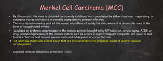 Merkel Cell Carcinoma (MCC)
• By all accounts, the virus is obtained during early childhood via transmission by either fecal-oral, respiratory, or
cutaneous routes and results in a mostly asymptomatic primary infection.
• The virus is maintained as part of the normal microflora of mainly the skin, where it is chronically shed in the
form of encapsidated virions.
• Localized or systemic compromises to the immune system, brought on by UV radiation, natural aging, AIDS, or
drug-induced suppression of the immune system such as occurs in organ transplant recipients, are likely to lead
to less effective host immune surveil- lance and subsequent virus reactivation.
 At least two mutational events occur that are critical steps in the proposed model of MCPyV-induced
carcinogenesis
• acquired immune deficiency syndrome (AIDS)
 