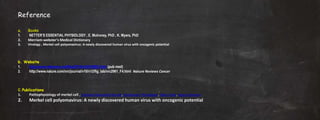 Reference
a. Books
1. NETTER’S ESSENTIAL PHYSIOLOGY , E. Mulroney, PhD , K. Myers, PhD
2. Merriam-webster's Medical Dictionary
3. Virology , Merkel cell polyomavirus: A newly discovered human virus with oncogenic potential
b. Website
1. http://www.reference.md/files/D018/mD018862.html (pub med)
2. http://www.nature.com/nrc/journal/v10/n12/fig_tab/nrc2961_F4.html Nature Reviews Cancer
C. Publications
1. Pathophysiology of merkel cell , Prashant Balasaheb Munde, Shubhangi P Khandekar, Alka A Dive, Aparna Sharma
2. Merkel cell polyomavirus: A newly discovered human virus with oncogenic potential
 