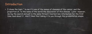 Introduction
• I chose the topic " to me it's one of the names of diseases of the cancer, and the
proportion of, to the name of the world the discoverer of this disease . Later, however,
during the search and poll in the same thread I learned new information for the first
time read about it . And I liked that taking it to you through this presentation simple.
 