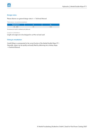 © Merkel Freudenberg Fluidtechnic GmbH | Seals for Fluid Power Catalog 2007
Hydraulics | Merkel Double Wiper PT 1
Design notes
Please observe our general design notes in → Technical Manual.
Tolerance recommendation
Nominal Ø d D D1
20 … 800 H9 H10
The tolerance for the Ø d is defined by the buffer seal.
Lead-in chamfers
Length and angle are to be designed to suit the rod seal used.
Fitting & installation
Careful fitting is a prerequisite for the correct function of the Merkel Double Wiper PT 1.
Generally, wipers can be quickly and easily fitted by deforming into a kidney shape.
→ Technical Manual.
 