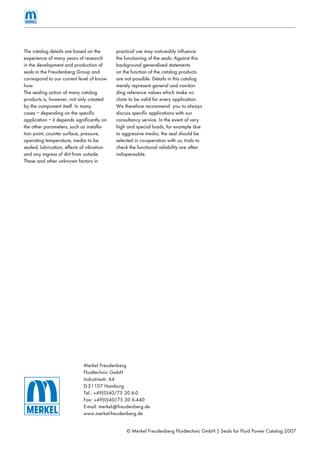 © Merkel Freudenberg Fluidtechnic GmbH | Seals for Fluid Power Catalog 2007
Merkel Freudenberg
Fluidtechnic GmbH
Industriestr. 64
D-21107 Hamburg
Tel.: +49(0)40/75 30 6-0
Fax: +49(0)40/75 30 6-440
E-mail: merkel@freudenberg.de
www.merkel-freudenberg.de
The catalog details are based on the
experience of many years of research
in the development and production of
seals in the Freudenberg Group and
correspond to our current level of know-
how.
The sealing action of many catalog
products is, however, not only created
by the component itself. In many
cases – depending on the speciﬁc
application – it depends signiﬁcantly on
the other parameters, such as installa-
tion point, counter surface, pressure,
operating temperature, media to be
sealed, lubrication, effects of vibration
and any ingress of dirt from outside.
These and other unknown factors in
practical use may noticeably inﬂuence
the functioning of the seals. Against this
background generalised statements
on the function of the catalog products
are not possible. Details in this catalog
merely represent general and non-bin-
ding reference values which make no
claim to be valid for every application.
We therefore recommend you to always
discuss speciﬁc applications with our
consultancy service. In the event of very
high and special loads, for example due
to aggressive media, the seal should be
selected in co-operation with us; trials to
check the functional reliability are often
indispensable.
 