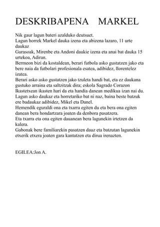 DESKRIBAPENA MARKEL
Nik gaur lagun bateri azalduko deutsuet.
Lagun horrek Markel dauka izena eta abizena lazaro, 11 urte
daukaz
Gurasoak, Mirenbe eta Andoni daukie izena eta anai bat dauka 15
urtekoa, Adiran.
Bermeon bizi da kostaldean, berari futbola asko gustatzen jako eta
bere naia da futbolari profesionala esatea, adibidez, llorentelez
izatea.
Berari asko asko gustatzen jako tzuleta handi bat, eta ez daukana
gustuko arraina eta saltzitzak dira; eskola Sagrado Corazon
Ikastetxean ikasten hari da eta handia danean medikua izan nai du.
Lagun asko daukaz eta horretariko bat ni naz, baina beste batzuk
ere badaukaz adibidez, Mikel eta Danel.
Hemendik eguraldi ona eta txarra egiten du eta bera ona egiten
danean bera hondartzara joaten da denbora pasatzera.
Eta txarra eta ona egiten dauanean bera lagunekin irtetzen da
kalera.
Gabonak bere familiarekin pasatzen dauz eta batzutan lagunekin
etxerik etxera joaten gara kantatzen eta dirua irenazten.
EGILEA:Jon A.

 