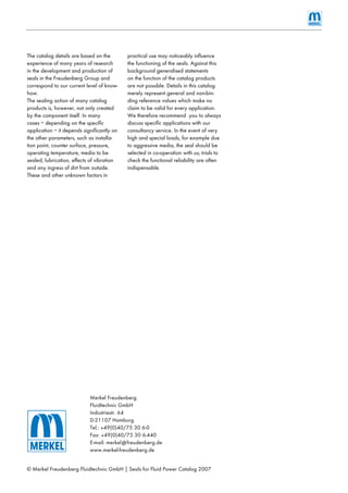 © Merkel Freudenberg Fluidtechnic GmbH | Seals for Fluid Power Catalog 2007
Merkel Freudenberg
Fluidtechnic GmbH
Industriestr. 64
D-21107 Hamburg
Tel.: +49(0)40/75 30 6-0
Fax: +49(0)40/75 30 6-440
E-mail: merkel@freudenberg.de
www.merkel-freudenberg.de
The catalog details are based on the
experience of many years of research
in the development and production of
seals in the Freudenberg Group and
correspond to our current level of know-
how.
The sealing action of many catalog
products is, however, not only created
by the component itself. In many
cases – depending on the speciﬁc
application – it depends signiﬁcantly on
the other parameters, such as installa-
tion point, counter surface, pressure,
operating temperature, media to be
sealed, lubrication, effects of vibration
and any ingress of dirt from outside.
These and other unknown factors in
practical use may noticeably inﬂuence
the functioning of the seals. Against this
background generalised statements
on the function of the catalog products
are not possible. Details in this catalog
merely represent general and non-bin-
ding reference values which make no
claim to be valid for every application.
We therefore recommend you to always
discuss speciﬁc applications with our
consultancy service. In the event of very
high and special loads, for example due
to aggressive media, the seal should be
selected in co-operation with us; trials to
check the functional reliability are often
indispensable.
 