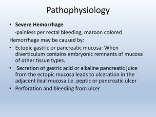 Pathophysiology
• Severe Hemorrhage
-painless per rectal bleeding, maroon colored
Hemorrhage may be caused by:
• Ectopic gastric or pancreatic mucosa: When
diverticulum contains embryonic remnants of mucosa
of other tissue types.
• Secretion of gastric acid or alkaline pancreatic juice
from the ectopic mucosa leads to ulceration in the
adjacent ileal mucosa i.e. peptic or pancreatic ulcer
• Perforation and bleeding from ulcer
 