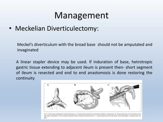 Management
• Meckelian Diverticulectomy:
Meckel’s diverticulum with the broad base should not be amputated and
invaginated
A linear stapler device may be used. If induration of base, hetrotropic
gastric tissue extending to adjacent ileum is present then- short segment
of ileum is resected and end to end anastomosis is done restoring the
continuity
 