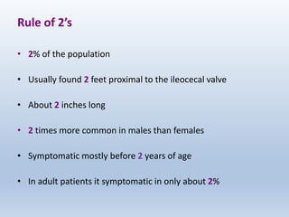 Rule of 2’s
• 2% of the population
• Usually found 2 feet proximal to the ileocecal valve
• About 2 inches long
• 2 times more common in males than females
• Symptomatic mostly before 2 years of age
• In adult patients it symptomatic in only about 2%
 