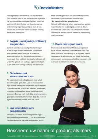 Merkregistratie is bescherming van een kostbaar              het ® teken te gebruiken. Dit teken wekt bovendien
bezit, want uw merk is een verhandelbaar eigendom            vertrouwen bij de consument, want het zegt:
dat een behoorlijke waarde kan hebben. U kan het             “Dit merk is officieel geregistreerd !”.
verkopen of, als onderdeel van de activa van uw              Gebruik het © teken op iedere pagina van uw website,
onderneming, in pand geven bij de bank. U kan                in combinatie met uw (bedrijfs)naam en de datum.
iemand die uw merk wil voeren ook tegen betaling             Daarmee laat u zien dat u het auteursrecht heeft en
een licentie verstrekken.                                    niemand uw teksten zomaar, zonder uw toestemming,
                                                             mag overnemen.


7.	 Zorg dat u uw eigen logo rechtenvrij
    kan gebruiken.                                           10. Goede raad is goud waard.
Schakelt u een bureau en/of grafisch ontwerper               Uw merk wordt door DomainMasters geregistreerd
in om uw logo te laten ontwikkelen, laat dan een             bij de officiële instanties. DomainMasters helpt u de
akte opstellen waarin staat dat dit bureau de                beste route voor bescherming uit te stippelen, neemt
auteursrechten en dus de gebruiksrechten aan u               desgewenst de administratie van u over, beheert uw
overdraagt. Doet u dit niet, dan loopt u het risico dat      domeinnaam- en merkenportefeuille en adviseert u bij
u voor het gebruik van uw eigen logo moet betalen,           eventuele conflicten met andere merkhouders.
of dat het bureau uw logo verkoopt aan een ander.




8.	 Gebruik uw merk
    waar en wanneer u kan.
Als u een sterk merk wilt opbouwen, moet u het
zoveel mogelijk gebruiken. Laat uw merknaam en
logo daarom consequent terugkomen: op uw website,
promotiemateriaal, briefpapier, etiketten, enveloppen,
producten, visitekaartjes, auto’s, bedrijfspand(en)
enzovoort. Door uw merk veelvuldig te communiceren,
gaan consumenten het herkennen. Zorg dus voor een
eigen herkenbare huisstijl in alles wat u doet.




9.	 Laat weten dat uw merk
    geregistreerd is.
Wanneer u uw naam als merk registreert, krijgt u
een officieel registratiebewijs. U kan de buitenwereld
dan laten weten dat uw merk geregistreerd is door




Bescherm uw naam of product als merk
Fruitweg 24 H | 2321 GK Leiden | Nederland | Tel. +31 (0)71 7600030 | www.domainmasters.nl | info@domainmasters.nl   3/4
 