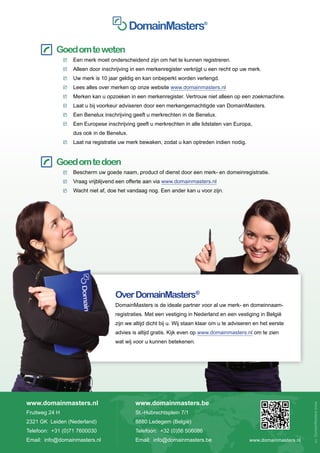 Goed om te weten
                	   Een merk moet onderscheidend zijn om het te kunnen registreren.
                	   Alleen door inschrijving in een merkenregister verkrijgt u een recht op uw merk.
                	   Uw merk is 10 jaar geldig en kan onbeperkt worden verlengd.
                	   Lees alles over merken op onze website www.domainmasters.nl
                	   Merken kan u opzoeken in een merkenregister. Vertrouw niet alleen op een zoekmachine.
                	   Laat u bij voorkeur adviseren door een merkengemachtigde van DomainMasters.
                	   Een Benelux inschrijving geeft u merkrechten in de Benelux.
                	   Een Europese inschrijving geeft u merkrechten in alle lidstaten van Europa,
                	   dus ook in de Benelux.
                	   Laat na registratie uw merk bewaken, zodat u kan optreden indien nodig.


     		 Goed om te doen
                	   Bescherm uw goede naam, product of dienst door een merk- en domeinregistratie.
                	   Vraag vrijblijvend een offerte aan via www.domainmasters.nl
                	   Wacht niet af, doe het vandaag nog. Een ander kan u voor zijn.




                                     Over DomainMasters®
                                     DomainMasters is de ideale partner voor al uw merk- en domeinnaam-
                                     registraties. Met een vestiging in Nederland en een vestiging in België
                                     zijn we altijd dicht bij u. Wij staan klaar om u te adviseren en het eerste
                                     advies is altijd gratis. Kijk even op www.domainmasters.nl om te zien
                                     wat wij voor u kunnen betekenen.




www.domainmasters.nl                          www.domainmasters.be
                                                                                                                       vu: DomainMasters bvba




Fruitweg 24 H                                 St.-Hubrechtsplein 7/1
2321 GK Leiden (Nederland)                    8880 Ledegem (België)
Telefoon: +31 (0)71 7600030                   Telefoon: +32 (0)56 506086
Email: info@domainmasters.nl                  Email: info@domainmasters.be                      www.domainmasters.nl
 
