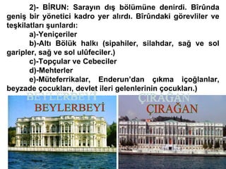 2)- BİRUN: Sarayın dış bölümüne denirdi. Bîrûnda geniş bir yönetici kadro yer alırdı. Bîrûndaki görevliler ve teşkilatları şunlardı: a)-Yeniçeriler b)-Altı Bölük halkı (sipahiler, silahdar, sağ ve sol garipler, sağ ve sol ulûfeciler.) c)-Topçular ve Cebeciler d)-Mehterler e)-Müteferrikalar, Enderun’dan çıkma içoğlanlar, beyzade çocukları, devlet ileri gelenlerinin çocukları.) BEYLERBEYİ ÇIRAĞAN 