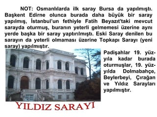 NOT: Osmanlılarda ilk saray Bursa da yapılmıştı. Başkent Edirne olunca burada daha büyük bir saray yapılmış, İstanbul’un fethiyle Fatih Beyazıt'taki mevcut sarayda oturmuş, buranın yeterli gelmemesi üzerine aynı yerde başka bir saray yaptırılmıştı. Eski Saray denilen bu sarayın da yeterli olmaması üzerine Topkapı Sarayı (yeni saray) yapılmıştır.  Padişahlar 19. yüz- yıla kadar burada oturmuşlar, 19. yüz- yılda Dolmabahçe, Beylerbeyi, Çırağan ve Yıldız Sarayları yapılmıştır. YILDIZ SARAYI 
