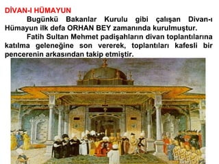 DİVAN-I HÜMAYUN Bugünkü Bakanlar Kurulu gibi çalışan Divan-ı Hümayun ilk defa ORHAN BEY zamanında kurulmuştur.   Fatih Sultan Mehmet padişahların divan toplantılarına katılma geleneğine son vererek, toplantıları kafesli bir pencerenin arkasından takip etmiştir.  