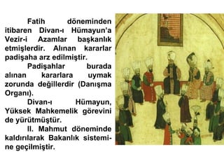 Fatih döneminden itibaren Divan-ı Hümayun’a Vezir-i Azamlar başkanlık etmişlerdir. Alınan kararlar padişaha arz edilmiştir.  Padişahlar burada alınan kararlara uymak zorunda değillerdir (Danışma Organı). Divan-ı Hümayun, Yüksek Mahkemelik görevini de yürütmüştür. II. Mahmut döneminde kaldırılarak Bakanlık sistemi- ne geçilmiştir.  