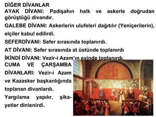 DİĞER DİVANLAR AYAK DİVANI: Padişahın halk ve askerle doğrudan görüştüğü divandır. GALEBE DİVANI: Askerlerin ulufeleri dağıtılır (Yeniçerilerin), elçiler kabul edilirdi. SEFERDİVANI: Sefer sırasında toplanırdı. AT DİVANI: Sefer sırasında at üstünde toplanırdı İKİNDİ DİVANI: Vezir-i Azam’ın evinde toplanırdı. CUMA VE ÇARŞAMBA DİVANLARI: Vezir-i Azam ve Kazasker başkanlığında toplanan divanlardı. Yargılama yapılır, şika- yetler dinlenirdi. 