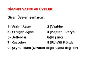 DİVANIN YAPISI VE ÜYELERİ: Divan Üyeleri şunlardır: 1-)Vezir-i Azam 2-)Vezirler 3-)Yeniçeri Ağası 4-)Kaptan-ı Derya 5-)Defterdar 6-)Nişancı 7-)Kazasker 8-)Reis’ül Küttab 9-)Şeyhülislam (Divanın doğal üyesi değildir) 