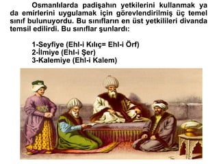 Osmanlılarda padişahın yetkilerini kullanmak ya da emirlerini uygulamak için görevlendirilmiş üç temel sınıf bulunuyordu. Bu sınıfların en üst yetkilileri divanda temsil edilirdi. Bu sınıflar şunlardı: 1-Seyfiye (Ehl-i Kılıç= Ehl-i Örf) 2-İlmiye (Ehl-i Şer) 3-Kalemiye (Ehl-i Kalem) 