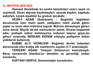 1)- SEYFİYE (Ehli Örf): Osmanlı Devletinde bu sınıfın temsilcileri vezir-i azam ve vezirlerdi. Divan dışında beylerbeyleri, sancak beyleri, kapıkulu askerleri, tımarlı sipahiler bu grubun içindedir. VEZİR-İ AZAM (Sadrazam) : Bugünkü başbakan durumunda olan veziri azam, padişahın vekili olarak görev yapar ve onun altın mührünü taşırdı. Mührün alınmasıyla görevi sona ererdi. Büyük devlet memurlarını atardı. Divana başkanlık eder, padişah sefere katılmıyorsa ordunun başına geçer,bu görevi sırasında SERDARI EKREM sıfatıyla padişahın bütün yetkilerini kullanırdı.  KUBBE ALTI VEZİRLERİ: Bugünkü devlet bakanları durumunda olan kubbe altı vezirlerinin sayıları 5–7 arasındaydı. YENİÇERİ AĞASI: Yeniçeri Ordusunun komutanıydı. Barış zamanında İstanbul’un denetimi ve güvenliği ondan sorulurdu. KAPTAN-I DERYA: Donanmadan sorumludur. 