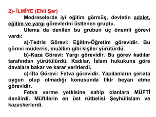 2)- İLMİYE (Ehli Şer) Medreselerde iyi eğitim görmüş, devletin  adalet, eğitim ve yargı  görevlerini üstlenen gruptu.  Ulema da denilen bu grubun üç önemli görevi vardı: a)-Tedris Görevi: Eğitim-Öğretim görevidir. Bu görevi müderris, muâllim gibi kişiler yürütürdü. b)-Kaza Görevi: Yargı görevidir. Bu görev kadılar tarafından yürütülürdü. Kadılar, İslam hukukuna göre davalara bakar ve karar verirlerdi. c)-İfta Görevi: Fetva görevidir. Yapılanların şeriata uygun olup olmadığı konusunda fikir beyan etme görevidir. Fetva verme yetkisine sahip olanlara MÜFTİ denilirdi. Müftilerin en üst rütbelisi Şeyhülislam ve kazaskerlerdi. 