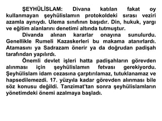 ŞEYHÜLİSLAM: Divana katılan fakat oy kullanmayan şeyhülislamın protokoldeki sırası veziri azamla aynıydı. Ulema sınıfının başıdır. Din, hukuk, yargı ve eğitim alanlarını denetimi altında tutmuştur.  Divanda alınan kararlar onayına sunulurdu. Genellikle Rumeli Kazaskerleri bu makama atanırlardı. Atamasını ya Sadrazam önerir ya da doğrudan padişah tarafından yapılırdı. Önemli devlet işleri hatta padişahların görevden alınması için şeyhülislamın fetvası gerekiyordu. Şeyhülislam idam cezasına çarptırılamaz, tutuklanamaz ve hapsedilemezdi. 17. yüzyıla kadar görevden alınması bile söz konusu değildi. Tanzimat’tan sonra şeyhülislamların yönetimdeki önemi azalmaya başladı. 