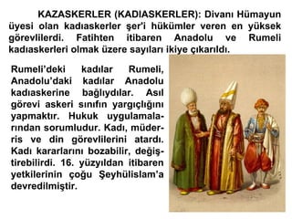KAZASKERLER (KADIASKERLER): Divanı Hümayun üyesi olan kadıaskerler şer'i hükümler veren en yüksek görevlilerdi. Fatihten itibaren Anadolu ve Rumeli kadıaskerleri olmak üzere sayıları ikiye çıkarıldı.  Rumeli’deki kadılar Rumeli, Anadolu’daki kadılar Anadolu kadıaskerine bağlıydılar. Asıl görevi askeri sınıfın yargıçlığını yapmaktır. Hukuk uygulamala- rından sorumludur. Kadı, müder- ris ve din görevlilerini atardı. Kadı kararlarını bozabilir, değiş- tirebilirdi. 16. yüzyıldan itibaren yetkilerinin çoğu Şeyhülislam’a devredilmiştir. 