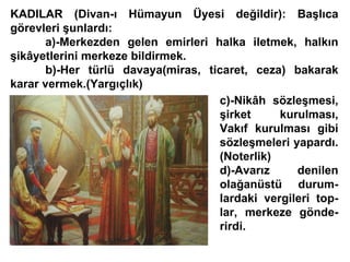 KADILAR (Divan-ı Hümayun Üyesi değildir): Başlıca görevleri şunlardı: a)-Merkezden gelen emirleri halka iletmek, halkın şikâyetlerini merkeze bildirmek. b)-Her türlü davaya(miras, ticaret, ceza) bakarak karar vermek.(Yargıçlık) c)-Nikâh sözleşmesi, şirket kurulması, Vakıf kurulması gibi sözleşmeleri yapardı. (Noterlik) d)-Avarız denilen olağanüstü durum- lardaki vergileri top- lar, merkeze gönde- rirdi. 