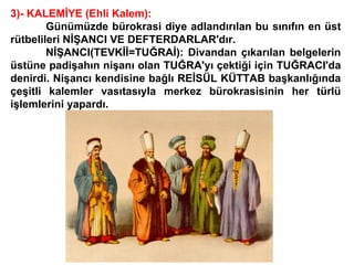 3)- KALEMİYE (Ehli Kalem): Günümüzde bürokrasi diye adlandırılan bu sınıfın en üst rütbelileri NİŞANCI VE DEFTERDARLAR'dır. NİŞANCI(TEVKİİ=TUĞRAİ): Divandan çıkarılan belgelerin üstüne padişahın nişanı olan TUĞRA'yı çektiği için TUĞRACI'da denirdi. Nişancı kendisine bağlı REİSÜL KÜTTAB başkanlığında çeşitli kalemler vasıtasıyla merkez bürokrasisinin her türlü işlemlerini yapardı. 