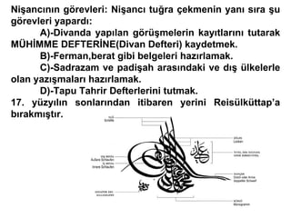 Nişancının görevleri: Nişancı tuğra çekmenin yanı sıra şu görevleri yapardı: A)-Divanda yapılan görüşmelerin kayıtlarını tutarak MÜHİMME DEFTERİNE(Divan Defteri) kaydetmek. B)-Ferman,berat gibi belgeleri hazırlamak. C)-Sadrazam ve padişah arasındaki ve dış ülkelerle olan yazışmaları hazırlamak. D)-Tapu Tahrir Defterlerini tutmak. 17. yüzyılın sonlarından itibaren yerini Reisülküttap’a bırakmıştır. 