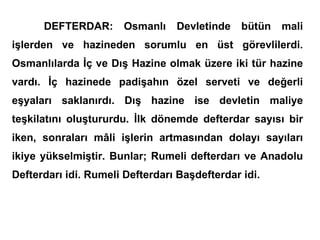 DEFTERDAR: Osmanlı Devletinde bütün mali işlerden ve hazineden sorumlu en üst görevlilerdi. Osmanlılarda İç ve Dış Hazine olmak üzere iki tür hazine vardı. İç hazinede padişahın özel serveti ve değerli eşyaları saklanırdı. Dış hazine ise devletin maliye teşkilatını oluştururdu. İlk dönemde defterdar sayısı bir iken, sonraları mâli işlerin artmasından dolayı sayıları ikiye yükselmiştir. Bunlar; Rumeli defterdarı ve Anadolu Defterdarı idi. Rumeli Defterdarı Başdefterdar idi. 