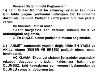 Veraset Sistemindeki Değişmeler: 1-) Fatih Sultan Mehmet bu sakıncayı ortadan kaldırmak için tahta geçme yöntemini belirleyen bir kanunname düzenledi. Kanunla Padişaha kardeşlerini öldürme yetkisi verildi. Bu kanunla Fatih'in amacı: 1-Taht kavgasına son vererek, ülkenin birlik ve bütünlüğünü sağlamak, 2 -En GÜÇLÜ olanın padişah olmasını sağlamaktı. 2-) I.AHMET zamanında yapılan değişiklikle EN YAŞLI ve AKILLI olanın (EKBER VE ERŞED) padişah olması esası benimsendi. AÇIKLAMA: Ekberiyet sistemi Şehzadeler arasındaki rekabet duygusunu ortadan kaldırması bakımından OLUMSUZ, taht kavgalarına son vermesi bakımından da OLUMLU sonuçlar doğurmuştur. 