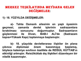 MERKEZ TEŞKİLATINDA MEYDANA GELEN DEĞİŞMELER : 1)- 18. YÜZYILDA DEĞİŞMELER: a)- Tahta Osmanlı ailesinin en yaşlı üyesinin geçmesi, zamanla devlet işlerinin sadrazamlara bırakılması sonucunu doğurmuştur. Sadrazamların güçlenmesi ile Divan, BAB-I ALİ'de (Sadrazam kapısı=Yüksek Kapı) toplanmaya başlamıştır. b)- 18. yüzyılda devletlerarası ilişkiler ön plana çıkınca diplomasi önem kazanmaya başlamış, böylece kalemiye sınıfının özellikle de REİSÜL KÜTTAB'ın etkinliği artmıştır. Reisülküttab dış ilişkileri düzenleyen bir nitelik kazanmıştır. 