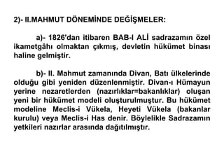 2)- II.MAHMUT DÖNEMİNDE DEĞİŞMELER: a)- 1826'dan itibaren BAB-I ALİ sadrazamın özel ikametgâhı olmaktan çıkmış, devletin hükümet binası haline gelmiştir. b)- II. Mahmut zamanında Divan, Batı ülkelerinde olduğu gibi yeniden düzenlenmiştir. Divan-ı Hümayun yerine nezaretlerden (nazırlıklar=bakanlıklar) oluşan yeni bir hükümet modeli oluşturulmuştur. Bu hükümet modeline Meclis-i Vükela, Heyeti Vükela (bakanlar kurulu) veya Meclis-i Has denir. Böylelikle Sadrazamın yetkileri nazırlar arasında dağıtılmıştır.  