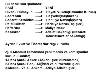 Bu nazırlıklar şunlardır: ESKİ  YENİ Divan-ı Hümayun  ----->  Heyeti Vükela(Bakanlar Kurulu) Sadrazam  ----->  Başvekil(Başbakan) Sadaret Kethüdası ----->  Dahiliye Nazırı(İçişleri) Reisülküttab  ----->  Hariciye Nazırı(Dışişleri) Defterdar  ----->  Maliye Nazırı Kazasker  ----->  Adalet Bakanlığı (Nezareti    Deavi=Davalar bakanlığı) Ayrıca Evkaf ve Ticaret Nazırlığı kuruldu. c)- II.Mahmut zamanında yeni meclis ve komisyonlar kuruldu.Bunlar; 1-Dar-ı Şura-i Askeri (Askeri işleri düzenlemek) 2-Dar-ı Şura-i Bab-ı Ali(İdari ve bürokratik işler) 3-Meclis-i Vala-i Ahkam-ı Adliye(Adalet işleri) 
