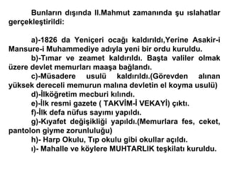 Bunların dışında II.Mahmut zamanında şu ıslahatlar gerçekleştirildi: a)-1826 da Yeniçeri ocağı kaldırıldı,Yerine Asakir-i Mansure-i Muhammediye adıyla yeni bir ordu kuruldu. b)-Tımar ve zeamet kaldırıldı. Başta valiler olmak üzere devlet memurları maaşa bağlandı. c)-Müsadere usulü kaldırıldı.(Görevden alınan yüksek dereceli memurun malına devletin el koyma usulü) d)-İlköğretim mecburi kılındı. e)-İlk resmi gazete ( TAKVİM-İ VEKAYİ) çıktı. f)-İlk defa nüfus sayımı yapıldı. g)-Kıyafet değişikliği yapıldı.(Memurlara fes, ceket, pantolon giyme zorunluluğu) h)- Harp Okulu, Tıp okulu gibi okullar açıldı. ı)- Mahalle ve köylere MUHTARLIK teşkilatı kuruldu. 