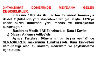 3)-TANZİMAT DÖNEMİNDE MEYDANA GELEN DEĞİŞİKLİKLER: 3 Kasım 1839 da ilan edilen Tanzimat fermanıyla devlet teşkilatında yeni düzenlemelere gidilmiştir. 1876'ya kadar süren dönemde yeni meclis ve komisyonlar kurulmuştur. Bunlar; a)-Meclis-i Ali Tanzimat, b)-Şura-i Devlet  c)-Divan-ı Ahkam-ı Adliye'dir. Ayrıca Tanzimat Döneminin bir başka yeniliği de SERASKERLİK makamının kurulmasıydı. Kara kuvvetleri komutanlığı olan bu makam, Sadrazam ve şeyhülislama eşit tutuldu. 