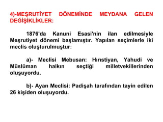 4)-MEŞRUTİYET DÖNEMİNDE MEYDANA GELEN DEĞİŞİKLİKLER: 1876'da Kanuni Esasi'nin ilan edilmesiyle Meşrutiyet dönemi başlamıştır. Yapılan seçimlerle iki meclis oluşturulmuştur: a)- Meclisi Mebusan: Hırıstiyan, Yahudi ve Müslüman halkın seçtiği milletvekillerinden oluşuyordu. b)- Ayan Meclisi: Padişah tarafından tayin edilen 26 kişiden oluşuyordu. 