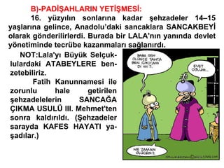 B)-PADİŞAHLARIN YETİŞMESİ: 16. yüzyılın sonlarına kadar şehzadeler 14–15 yaşlarına gelince, Anadolu’daki sancaklara SANCAKBEYİ olarak gönderilirlerdi. Burada bir LALA'nın yanında devlet yönetiminde tecrübe kazanmaları sağlanırdı. NOT:Lala'yı Büyük Selçuk- lulardaki ATABEYLERE ben- zetebiliriz. Fatih Kanunnamesi ile zorunlu hale getirilen şehzadelelerin SANCAĞA ÇIKMA USULÜ III. Mehmet'ten sonra kaldırıldı. (Şehzadeler sarayda KAFES HAYATI ya- şadılar.) 
