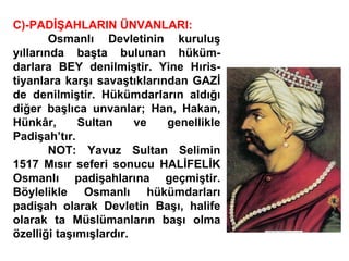 C)-PADİŞAHLARIN ÜNVANLARI: Osmanlı Devletinin kuruluş yıllarında başta bulunan hüküm- darlara BEY denilmiştir. Yine Hıris- tiyanlara karşı savaştıklarından GAZİ de denilmiştir. Hükümdarların aldığı diğer başlıca unvanlar; Han, Hakan, Hünkâr, Sultan ve genellikle Padişah’tır. NOT: Yavuz Sultan Selimin 1517 Mısır seferi sonucu HALİFELİK Osmanlı padişahlarına geçmiştir. Böylelikle Osmanlı hükümdarları padişah olarak Devletin Başı, halife olarak ta Müslümanların başı olma özelliği taşımışlardır. 