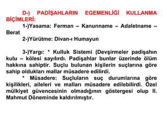 D-) PADİŞAHLARIN EGEMENLİĞİ KULLANMA BİÇİMLERİ: 1-)Yasama: Ferman – Kanunname – Adaletname – Berat 2-)Yürütme: Divan-ı Humayun 3-)Yargı: * Kulluk Sistemi (Devşirmeler padişahın kulu – kölesi sayılırdı. Padişahlar bunlar üzerinde ölüm hakkına sahiptir. Suçlu bulunan kişilerin suçlarına göre sahip oldukları mallar müsadere edilirdi. * Müsadere: Suçluların suç durumlarına göre kişilikleri, aileleri ve malları müsadere edilebilirdi. Özel mülkiyet güvencesinin olmadığının göstergesi olup II. Mahmut Döneminde kaldırılmıştır. 