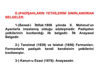 E-)PADİŞAHLARIN YETKİLERİNİ SINIRLANDIRAN BELGELER: 1-)Sened-i İttifak:1808 yılında II. Mahmut’un Ayanlarla imzalamış olduğu sözleşmedir. Padişahın yetkilerinin kısıtlandığı ilk belgedir. İlk Anayasal Belgedir. 2-) Tanzimat (1839) ve Islahat (1856) Fermanları: Fermanlarla padişah kendi kendisinin yetkilerini kısıtlamıştır. 3-) Kanun-u Esasi (1876): Anayasadır. 