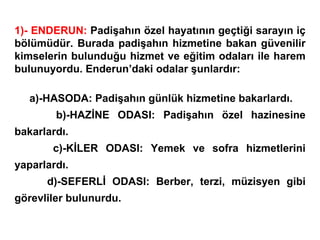 1)- ENDERUN:  Padişahın özel hayatının geçtiği sarayın iç bölümüdür. Burada padişahın hizmetine bakan güvenilir kimselerin bulunduğu hizmet ve eğitim odaları ile harem bulunuyordu. Enderun’daki odalar şunlardır: a)-HASODA: Padişahın günlük hizmetine bakarlardı. b)-HAZİNE ODASI: Padişahın özel hazinesine bakarlardı. c)-KİLER ODASI: Yemek ve sofra hizmetlerini yaparlardı. d)-SEFERLİ ODASI: Berber, terzi, müzisyen gibi görevliler bulunurdu. 