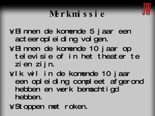 Merkmissie Binnen de komende 5 jaar een acteeropleiding volgen. Binnen de komende 10 jaar op televisie of in het theater te zien zijn.  Ik wil in de komende 10 jaar een opleiding compleet afgerond hebben en werk bemachtigd hebben. Stoppen met roken. 