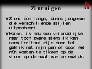 Zintuigen Zien: een lange, dunne jongeman die verschillende stijlen uitprobeert. Horen: ik heb een vriendelijke maar toch zware stem. Ik kan soms irritant zijn door het geklik met mijn pen of door met m’n voeten te tikken op de vloer op de maat van de muziek.  