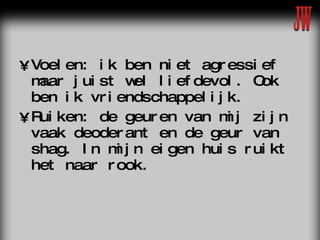 Voelen: ik ben niet agressief maar juist wel liefdevol. Ook ben ik vriendschappelijk. Ruiken: de geuren van mij zijn vaak deoderant en de geur van shag. In mijn eigen huis ruikt het naar rook. 