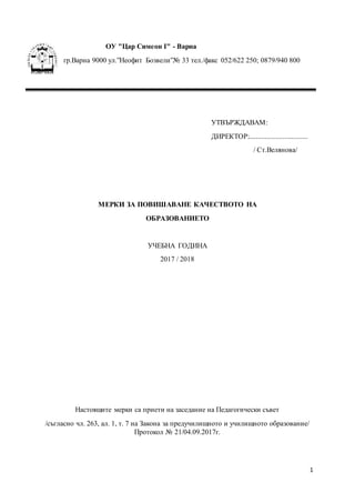 1
ОУ "Цар Симеон І" - Варна
гр.Варна 9000 ул.”Неофит Бозвели”№ 33 тел./факс 052/622 250; 0879/940 800
УТВЪРЖДАВАМ:
ДИРЕКТОР:.................................
/ Ст.Велянова/
МЕРКИ ЗА ПОВИШАВАНЕ КАЧЕСТВОТО НА
ОБРАЗОВАНИЕТО
УЧЕБНА ГОДИНА
2017 / 2018
Настоящите мерки са приети на заседание на Педагогически съвет
/съгласно чл. 263, ал. 1, т. 7 на Закона за предучилищното и училищното образование/
Протокол № 21/04.09.2017г.
 