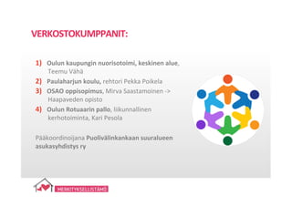 1)  Oulun	
  kaupungin	
  nuorisotoimi,	
  keskinen	
  alue,	
  
Teemu	
  Vähä	
  	
  
2)  Paulaharjun	
  koulu,	
  rehtori	
  Pekka	
  Poikela	
  
3)  OSAO	
  oppisopimus,	
  Mirva	
  Saastamoinen	
  -­‐>	
  
Haapaveden	
  opisto	
  
4)  Oulun	
  Rotuaarin	
  pallo,	
  liikunnallinen	
  
kerhotoiminta,	
  Kari	
  Pesola	
  
Pääkoordinoijana	
  Puolivälinkankaan	
  suuralueen	
  
asukasyhdistys	
  ry	
  
VERKOSTOKUMPPANIT:	
  
 