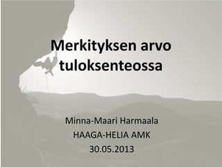 Merkityksen arvo tuloksenteossa 
Minna-Maari Harmaala 
HAAGA-HELIA AMK 
30.05.2013  