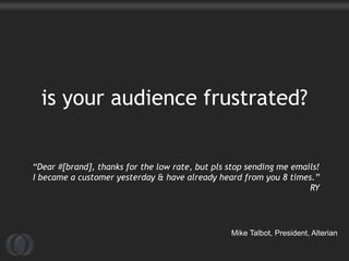 is your audience frustrated?


“Dear #[brand], thanks for the low rate, but pls stop sending me emails!
I became a customer yesterday & have already heard from you 8 times.”
                                                                     RY




                                                 Mike Talbot, President, Alterian
 